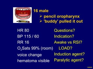 16 male   pencil oropharynx 'buddy' pulled it out HR 80  BP 115 / 60  RR 16 O 2 Sats 99% (room) voice change hematoma visible Questions? Indication? Awake vs RSI? LOAD? Induction agent? Paralytic agent? cases 