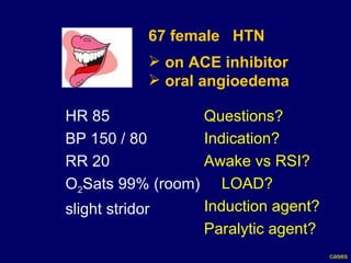 67 female  HTN on ACE inhibitor oral angioedema HR 85  BP 150 / 80  RR 20 O 2 Sats 99% (room) slight stridor Questions? Indication? Awake vs RSI? LOAD? Induction agent? Paralytic agent? cases 
