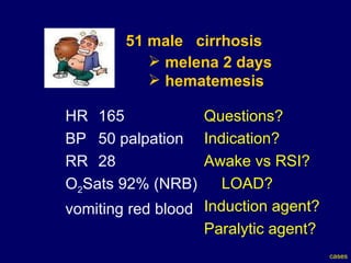 51 male  cirrhosis   melena 2 days hematemesis HR  165  BP  50 palpation  RR  28 O 2 Sats 92% (NRB) vomiting red blood Questions? Indication? Awake vs RSI? LOAD? Induction agent? Paralytic agent? cases 