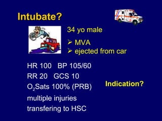 Intubate? HR 100  BP 105/60  RR 20  GCS 10 O 2 Sats 100% (PRB)  multiple injuries transfering to HSC  Indication? 34 yo male  MVA ejected from car   