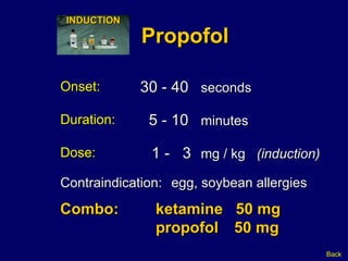 Propofol Onset: 30 - 40   seconds   1 -  3   mg / kg  (induction) Dose: Duration: 5 - 10   minutes Combo:  ketamine  50 mg propofol  50 mg Back Contraindication: egg, soybean allergies INDUCTION 