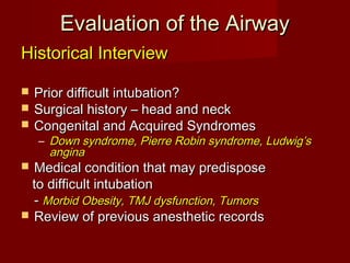 Evaluation of the AirwayEvaluation of the Airway
Historical InterviewHistorical Interview
 Prior difficult intubation?Prior difficult intubation?
 Surgical history – head and neckSurgical history – head and neck
 Congenital and Acquired SyndromesCongenital and Acquired Syndromes
– Down syndrome, Pierre Robin syndrome, Ludwig’sDown syndrome, Pierre Robin syndrome, Ludwig’s
anginaangina
 Medical condition that may predisposeMedical condition that may predispose
to difficult intubationto difficult intubation
-- Morbid Obesity, TMJ dysfunction, TumorsMorbid Obesity, TMJ dysfunction, Tumors
 Review of previous anesthetic recordsReview of previous anesthetic records
 