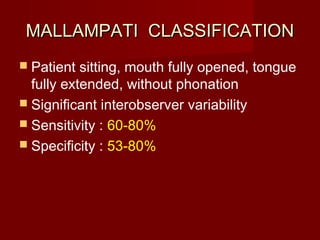 MALLAMPATI CLASSIFICATIONMALLAMPATI CLASSIFICATION
 Patient sitting, mouth fully opened, tongue
fully extended, without phonation
 Significant interobserver variability
 Sensitivity : 60-80%
 Specificity : 53-80%
 
