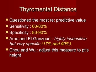 Thyromental DistanceThyromental Distance
 Questioned the most re: predictive valueQuestioned the most re: predictive value
 Sensitivity : 60-80%
 Specificity : 80-90%
 Arne and El-Ganzouri : highly insensitive
but very specific (17% and 99%)
 Chou and Wu : adjust this measure to pt’sChou and Wu : adjust this measure to pt’s
heightheight
 