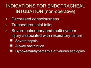 INDICATIONS FOR ENDOTRACHEALINDICATIONS FOR ENDOTRACHEAL
INTUBATION (non-operative)INTUBATION (non-operative)
1.1. Decreased consciousnessDecreased consciousness
2.2. Tracheobronchial toiletTracheobronchial toilet
3.3. Severe pulmonary and multi-systemSevere pulmonary and multi-system
injury associated with respiratory failureinjury associated with respiratory failure
 Severe sepsisSevere sepsis
 Airway obstructionAirway obstruction
 Hypoxemia/hypercarbia of various etiologiesHypoxemia/hypercarbia of various etiologies
 