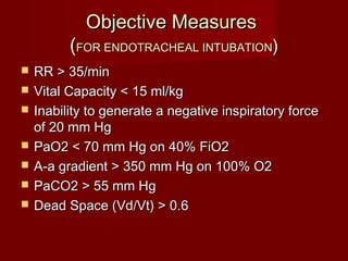 Objective MeasuresObjective Measures
((FOR ENDOTRACHEAL INTUBATIONFOR ENDOTRACHEAL INTUBATION))
 RR > 35/minRR > 35/min
 Vital Capacity < 15 ml/kgVital Capacity < 15 ml/kg
 Inability to generate a negative inspiratory forceInability to generate a negative inspiratory force
of 20 mm Hgof 20 mm Hg
 PaO2 < 70 mm Hg on 40% FiO2PaO2 < 70 mm Hg on 40% FiO2
 A-a gradient > 350 mm Hg on 100% O2A-a gradient > 350 mm Hg on 100% O2
 PaCO2 > 55 mm HgPaCO2 > 55 mm Hg
 Dead Space (Vd/Vt) > 0.6Dead Space (Vd/Vt) > 0.6
 