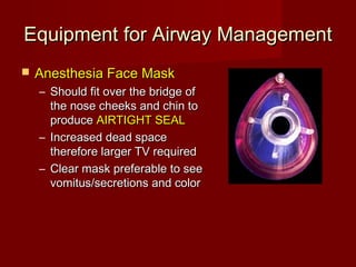 Equipment for Airway ManagementEquipment for Airway Management
 Anesthesia Face MaskAnesthesia Face Mask
– Should fit over the bridge ofShould fit over the bridge of
the nose cheeks and chin tothe nose cheeks and chin to
produceproduce AIRTIGHT SEALAIRTIGHT SEAL
– Increased dead spaceIncreased dead space
therefore larger TV requiredtherefore larger TV required
– Clear mask preferable to seeClear mask preferable to see
vomitus/secretions and colorvomitus/secretions and color
 