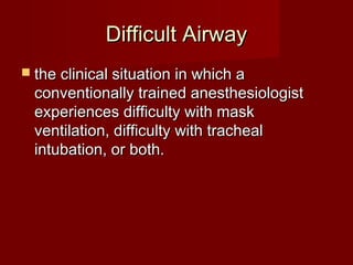 Difficult AirwayDifficult Airway
 the clinical situation in which athe clinical situation in which a
conventionally trained anesthesiologistconventionally trained anesthesiologist
experiences difficulty with maskexperiences difficulty with mask
ventilation, difficulty with trachealventilation, difficulty with tracheal
intubation, or both.intubation, or both.
 