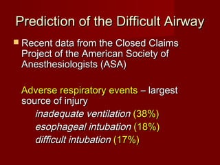Prediction of the Difficult AirwayPrediction of the Difficult Airway
 Recent data from the Closed ClaimsRecent data from the Closed Claims
Project of the American Society ofProject of the American Society of
Anesthesiologists (ASA)Anesthesiologists (ASA)
Adverse respiratory eventsAdverse respiratory events – largest– largest
source of injurysource of injury
inadequate ventilationinadequate ventilation (38%)(38%)
esophageal intubationesophageal intubation (18%)(18%)
difficult intubationdifficult intubation (17%)(17%)
 