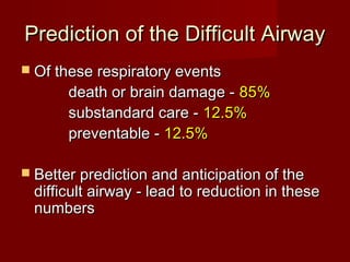 Prediction of the Difficult AirwayPrediction of the Difficult Airway
 Of these respiratory eventsOf these respiratory events
death or brain damage -death or brain damage - 85%85%
substandard care -substandard care - 12.5%12.5%
preventable -preventable - 12.5%12.5%
 Better prediction and anticipation of theBetter prediction and anticipation of the
difficult airway - lead to reduction in thesedifficult airway - lead to reduction in these
numbersnumbers
 