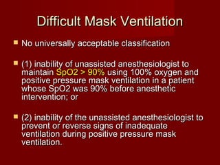 Difficult Mask VentilationDifficult Mask Ventilation
 No universally acceptable classificationNo universally acceptable classification
 (1) inability of unassisted anesthesiologist to(1) inability of unassisted anesthesiologist to
maintainmaintain SpO2 > 90%SpO2 > 90% using 100% oxygen andusing 100% oxygen and
positive pressure mask ventilation in a patientpositive pressure mask ventilation in a patient
whose SpO2 was 90% before anestheticwhose SpO2 was 90% before anesthetic
intervention; orintervention; or
 (2) inability of the unassisted anesthesiologist to(2) inability of the unassisted anesthesiologist to
prevent or reverse signs of inadequateprevent or reverse signs of inadequate
ventilation during positive pressure maskventilation during positive pressure mask
ventilation.ventilation.
 