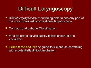Difficult LaryngoscopyDifficult Laryngoscopy
 difficult laryngoscopydifficult laryngoscopy = not being able to see any part of= not being able to see any part of
thethe vocal cordsvocal cords with conventional laryngoscopywith conventional laryngoscopy
 Cormack and Lehane ClassificationCormack and Lehane Classification
 Four grades of laryngoscopy based on structuresFour grades of laryngoscopy based on structures
visualizedvisualized
 Grade three and fourGrade three and four or grade four alone as correlatingor grade four alone as correlating
with a potentially difficult intubationwith a potentially difficult intubation
 