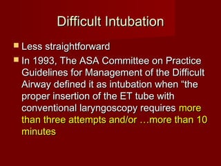 Difficult IntubationDifficult Intubation
 Less straightforwardLess straightforward
 In 1993, The ASA Committee on PracticeIn 1993, The ASA Committee on Practice
Guidelines for Management of the DifficultGuidelines for Management of the Difficult
Airway defined it as intubation when “theAirway defined it as intubation when “the
proper insertion of the ET tube withproper insertion of the ET tube with
conventional laryngoscopy requiresconventional laryngoscopy requires moremore
than three attempts and/or …more than 10than three attempts and/or …more than 10
minutesminutes
 