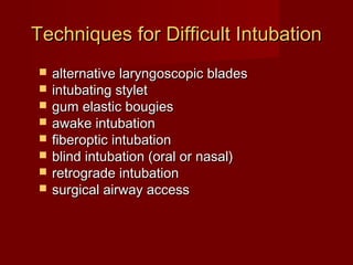 Techniques for Difficult IntubationTechniques for Difficult Intubation
 alternative laryngoscopic bladesalternative laryngoscopic blades
 intubating styletintubating stylet
 gum elastic bougiesgum elastic bougies
 awake intubationawake intubation
 fiberoptic intubationfiberoptic intubation
 blind intubation (oral or nasal)blind intubation (oral or nasal)
 retrograde intubationretrograde intubation
 surgical airway accesssurgical airway access
 