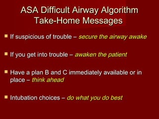 ASA Difficult Airway AlgorithmASA Difficult Airway Algorithm
Take-Home MessagesTake-Home Messages
 If suspicious of trouble –If suspicious of trouble – secure the airway awakesecure the airway awake
 If you get into trouble –If you get into trouble – awaken the patientawaken the patient
 Have a plan B and C immediately available or inHave a plan B and C immediately available or in
place –place – think aheadthink ahead
 Intubation choices –Intubation choices – do what you do bestdo what you do best
 
