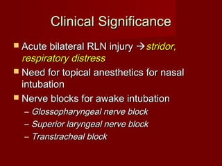 Clinical SignificanceClinical Significance
 Acute bilateral RLN injuryAcute bilateral RLN injury stridor,stridor,
respiratory distressrespiratory distress
 Need for topical anesthetics for nasalNeed for topical anesthetics for nasal
intubationintubation
 Nerve blocks for awake intubationNerve blocks for awake intubation
– Glossopharyngeal nerve blockGlossopharyngeal nerve block
– Superior laryngeal nerve blockSuperior laryngeal nerve block
– Transtracheal blockTranstracheal block
 