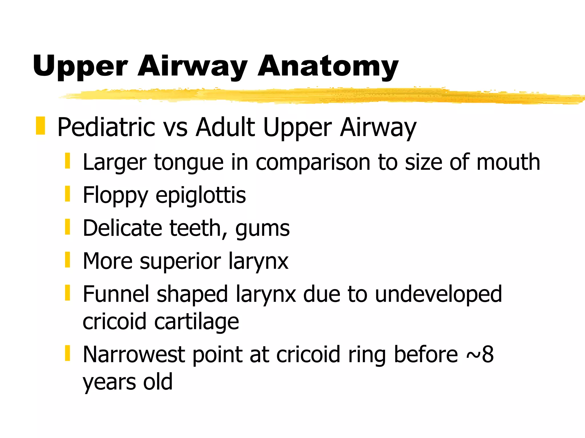Upper Airway Anatomy Pediatric vs Adult Upper Airway Larger tongue in comparison to size of mouth Floppy epiglottis Delicate teeth, gums More superior larynx Funnel shaped larynx due to undeveloped cricoid cartilage Narrowest point at cricoid ring before ~8 years old 