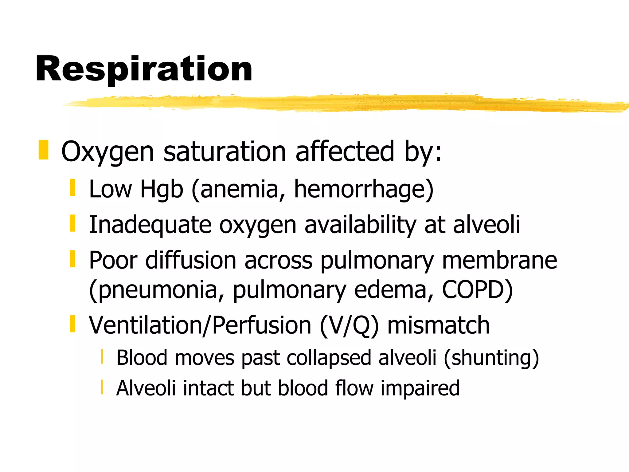 Respiration Oxygen saturation affected by: Low Hgb (anemia, hemorrhage) Inadequate oxygen availability at alveoli Poor diffusion across pulmonary membrane (pneumonia, pulmonary edema, COPD) Ventilation/Perfusion (V/Q) mismatch  Blood moves past collapsed alveoli (shunting) Alveoli intact but blood flow impaired 