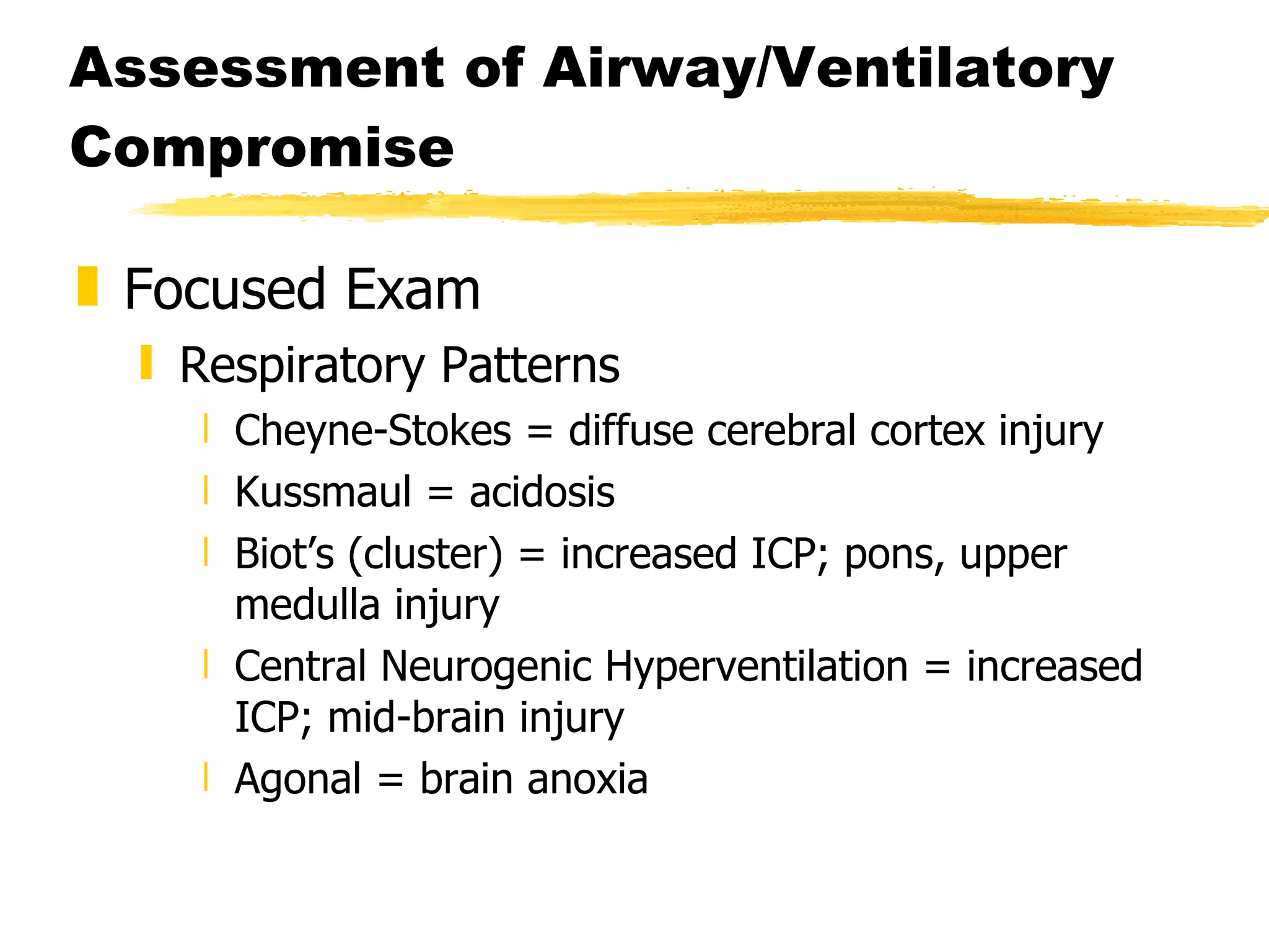 Assessment of Airway/Ventilatory Compromise Focused Exam Respiratory Patterns Cheyne-Stokes = diffuse cerebral cortex injury Kussmaul = acidosis Biot’s (cluster) = increased ICP; pons, upper medulla injury Central Neurogenic Hyperventilation = increased ICP; mid-brain injury Agonal = brain anoxia 