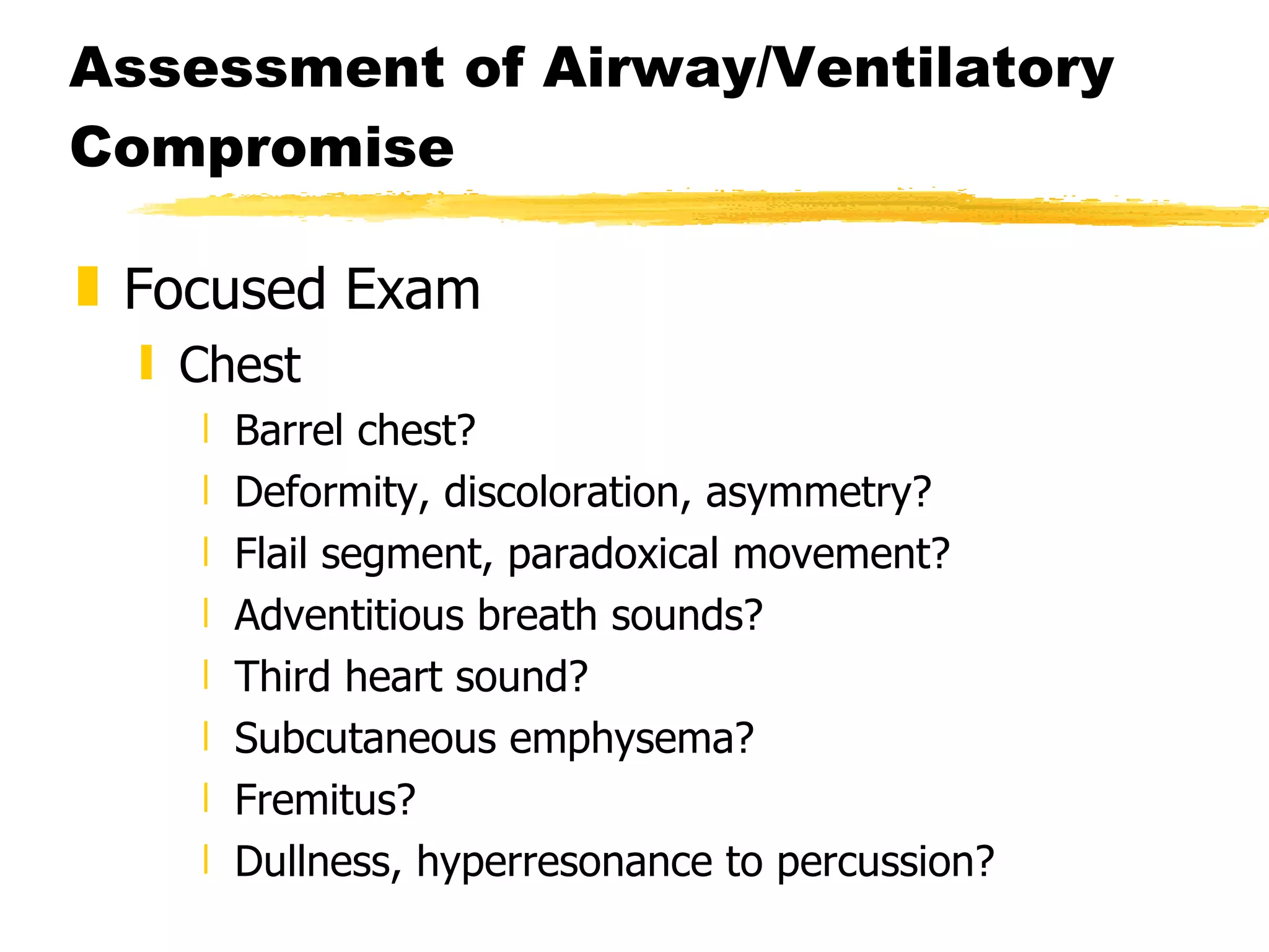 Assessment of Airway/Ventilatory Compromise Focused Exam Chest Barrel chest? Deformity, discoloration, asymmetry? Flail segment, paradoxical movement? Adventitious breath sounds? Third heart sound? Subcutaneous emphysema? Fremitus? Dullness, hyperresonance to percussion? 