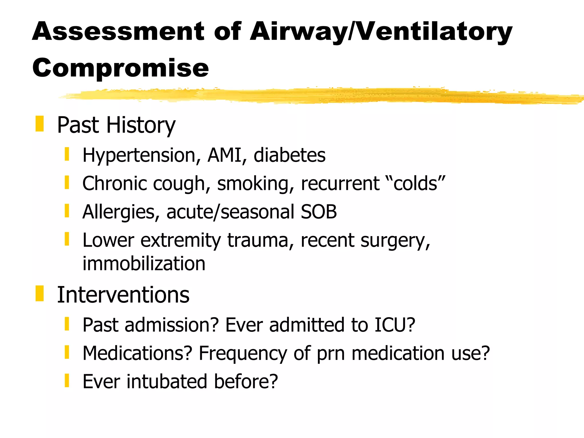 Assessment of Airway/Ventilatory Compromise Past History Hypertension, AMI, diabetes Chronic cough, smoking, recurrent “colds” Allergies, acute/seasonal SOB Lower extremity trauma, recent surgery, immobilization Interventions Past admission? Ever admitted to ICU? Medications? Frequency of prn medication use? Ever intubated before? 