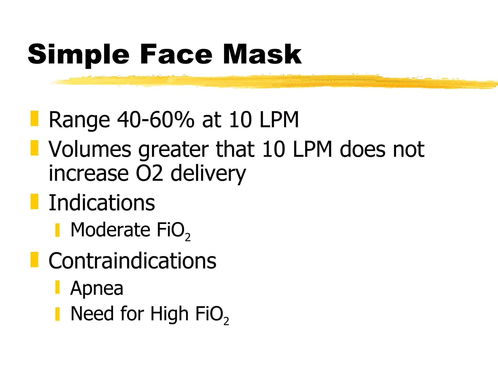 Simple Face Mask Range 40-60% at 10 LPM Volumes greater that 10 LPM does not increase O2 delivery Indications Moderate FiO 2 Contraindications Apnea Need for High FiO 2 
