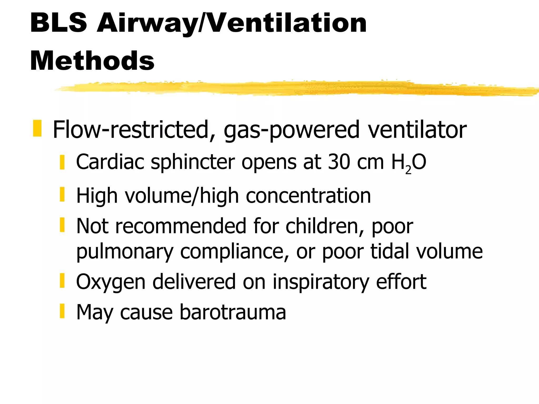 BLS Airway/Ventilation Methods Flow-restricted, gas-powered ventilator Cardiac sphincter opens at 30 cm H 2 O High volume/high concentration Not recommended for children, poor pulmonary compliance, or poor tidal volume Oxygen delivered on inspiratory effort May cause barotrauma 