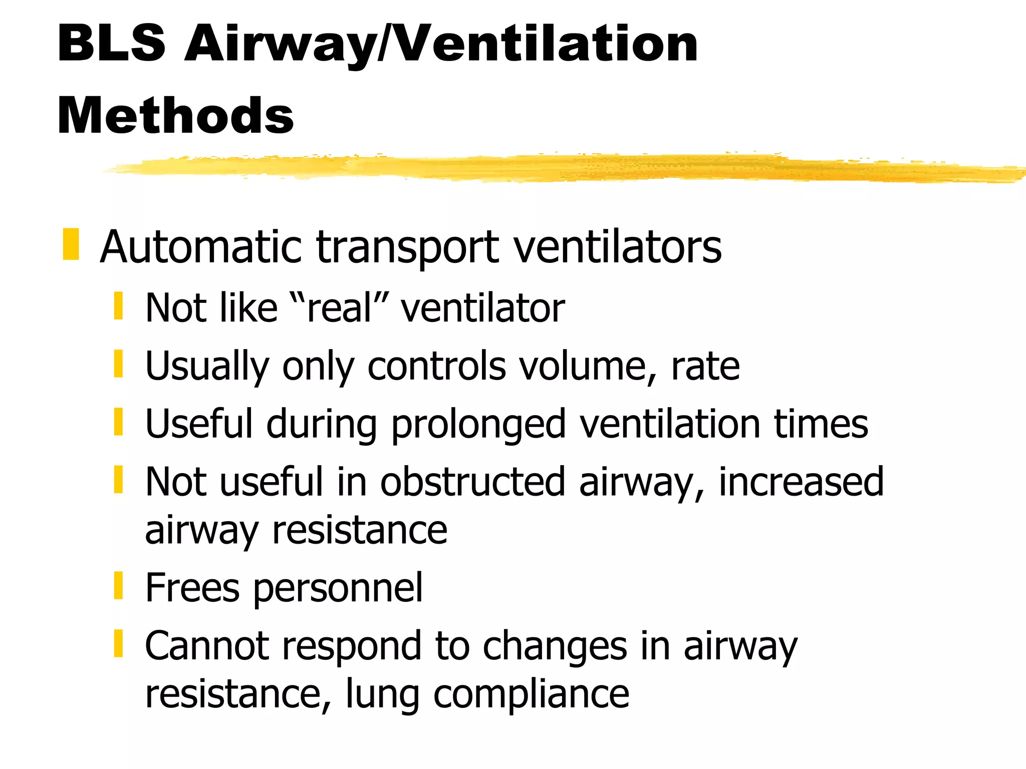 BLS Airway/Ventilation Methods Automatic transport ventilators Not like “real” ventilator  Usually only controls volume, rate Useful during prolonged ventilation times Not useful in obstructed airway, increased airway resistance Frees personnel Cannot respond to changes in airway resistance, lung compliance 