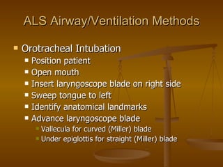 ALS Airway/Ventilation Methods Orotracheal Intubation Position patient Open mouth Insert laryngoscope blade on right side Sweep tongue to left Identify anatomical landmarks Advance laryngoscope blade Vallecula for curved (Miller) blade Under epiglottis for straight (Miller) blade 