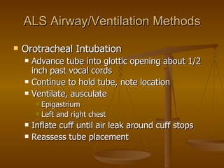 ALS Airway/Ventilation Methods Orotracheal Intubation Advance tube into glottic opening about 1/2 inch past vocal cords Continue to hold tube, note location Ventilate, ausculate Epigastrium Left and right chest Inflate cuff until air leak around cuff stops Reassess tube placement  