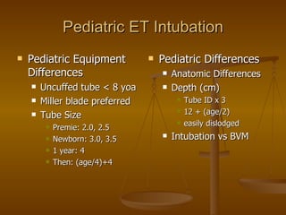 Pediatric ET Intubation Pediatric Equipment Differences Uncuffed tube < 8 yoa Miller blade preferred Tube Size Premie: 2.0, 2.5 Newborn: 3.0, 3.5 1 year: 4 Then: (age/4)+4 Pediatric Differences Anatomic Differences Depth (cm) Tube ID x 3 12 + (age/2) easily dislodged Intubation vs BVM 