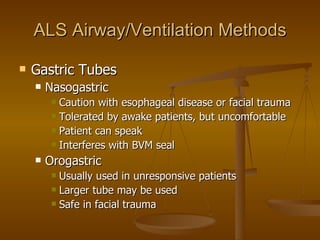 ALS Airway/Ventilation Methods Gastric Tubes Nasogastric  Caution with esophageal disease or facial trauma Tolerated by awake patients, but uncomfortable Patient can speak Interferes with BVM seal Orogastric Usually used in unresponsive patients Larger tube may be used Safe in facial trauma 
