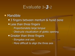 Evaluate  3 - 3 - 2 Mandible 3 fingers between mentum & hyoid bone Less than three fingers Proportionately large tongue  Obstructs visualization of glottic opening Greater than three fingers Elongates oral axis More difficult to align the three axis 