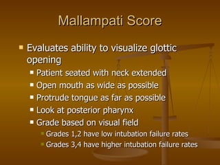 Mallampati Score Evaluates ability to visualize glottic opening Patient seated with neck extended Open mouth as wide as possible Protrude tongue as far as possible Look at posterior pharynx Grade based on visual field Grades 1,2 have low intubation failure rates Grades 3,4 have higher intubation failure rates 