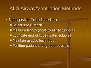 ALS Airway/Ventilation Methods Nasogastric Tube Insertion Select size (French) Measure length (nose to ear to xiphoid) Lubricate end of tube (water soluble) Maintain aseptic technique Position patient sitting up if possible 