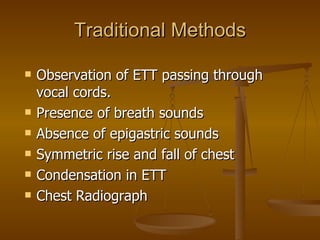 Traditional Methods Observation of ETT passing through vocal cords. Presence of breath sounds Absence of epigastric sounds Symmetric rise and fall of chest Condensation in ETT Chest Radiograph 