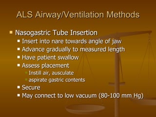 ALS Airway/Ventilation Methods Nasogastric Tube Insertion Insert into nare towards angle of jaw Advance gradually to measured length Have patient swallow Assess placement Instill air, ausculate aspirate gastric contents Secure May connect to low vacuum (80-100 mm Hg) 