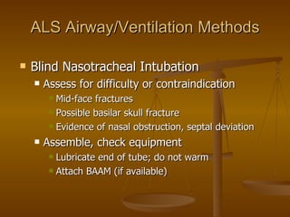 ALS Airway/Ventilation Methods Blind Nasotracheal Intubation Assess for difficulty or contraindication Mid-face fractures Possible basilar skull fracture Evidence of nasal obstruction, septal deviation Assemble, check equipment Lubricate end of tube; do not warm Attach BAAM (if available) 