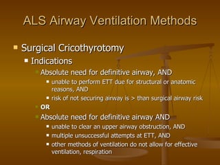 ALS Airway Ventilation Methods Surgical Cricothyrotomy Indications Absolute need for definitive airway, AND unable to perform ETT due for structural or anatomic reasons, AND risk of not securing airway is > than surgical airway risk OR Absolute need for definitive airway AND unable to clear an upper airway obstruction, AND multiple unsuccessful attempts at ETT, AND other methods of ventilation do not allow for effective ventilation, respiration 