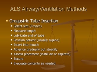 ALS Airway/Ventilation Methods Orogastric Tube Insertion Select size (French) Measure length Lubricate end of tube Position patient (usually supine) Insert into mouth Advance gradually but steadily Assess placement (instill air or aspirate) Secure Evacuate contents as needed 