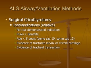 ALS Airway/Ventilation Methods Surgical Cricothyrotomy Contraindications (relative) No real demonstrated indication Risks > Benefits Age < 8 years (some say 10, some say 12) Evidence of fractured larynx or cricoid cartilage Evidence of tracheal transection 