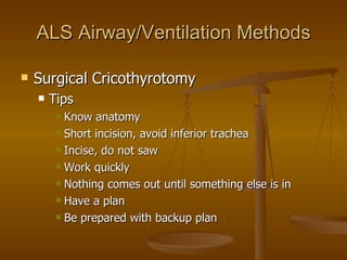 ALS Airway/Ventilation Methods Surgical Cricothyrotomy Tips Know anatomy Short incision, avoid inferior trachea Incise, do not saw Work quickly  Nothing comes out until something else is in  Have a plan Be prepared with backup plan 