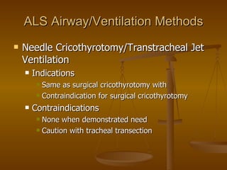 ALS Airway/Ventilation Methods Needle Cricothyrotomy/Transtracheal Jet Ventilation Indications Same as surgical cricothyrotomy with Contraindication for surgical cricothyrotomy Contraindications None when demonstrated need Caution with tracheal transection 