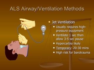 ALS Airway/Ventilation Methods Jet Ventilation Usually requires high-pressure equipment Ventilate 1 sec then allow 3-5 sec pause Hypercarbia likely Temporary : 20-30 mins High risk for barotrauma 