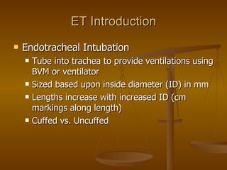 ET Introduction Endotracheal Intubation Tube into trachea to provide ventilations using BVM or ventilator Sized based upon inside diameter (ID) in mm Lengths increase with increased ID (cm markings along length) Cuffed vs. Uncuffed 