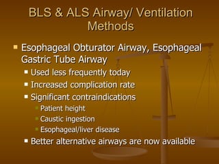 BLS & ALS Airway/ Ventilation Methods Esophageal Obturator Airway, Esophageal Gastric Tube Airway Used less frequently today Increased complication rate Significant contraindications Patient height Caustic ingestion Esophageal/liver disease Better alternative airways are now available 