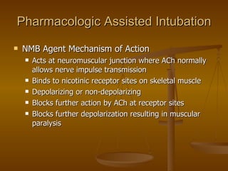 Pharmacologic Assisted Intubation NMB Agent Mechanism of Action Acts at neuromuscular junction where ACh normally allows nerve impulse transmission Binds to nicotinic receptor sites on skeletal muscle Depolarizing or non-depolarizing Blocks further action by ACh at receptor sites Blocks further depolarization resulting in muscular paralysis 