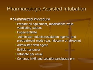 Pharmacologic Assisted Intubation Summarized Procedure Prepare all equipment, medications while ventilating patient Hyperventilate Administer induction/sedation agents  and pretreatment meds (e.g. lidocaine or atropine) Administer NMB agent Sellick maneuver Intubate per usual Continue NMB and sedation/analgesia prn 
