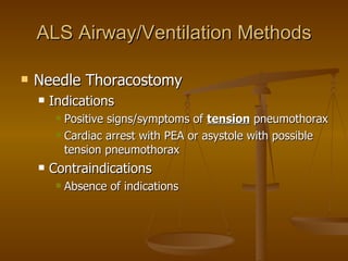 ALS Airway/Ventilation Methods Needle Thoracostomy Indications Positive signs/symptoms of  tension  pneumothorax Cardiac arrest with PEA or asystole with possible tension pneumothorax Contraindications Absence of indications 