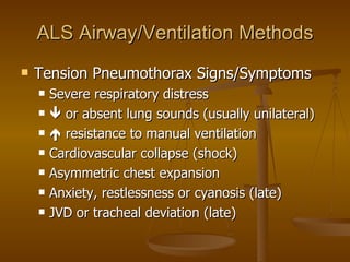 ALS Airway/Ventilation Methods Tension Pneumothorax Signs/Symptoms Severe respiratory distress   or absent lung sounds (usually unilateral)   resistance to manual ventilation Cardiovascular collapse (shock) Asymmetric chest expansion Anxiety, restlessness or cyanosis (late) JVD or tracheal deviation (late) 